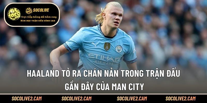 Haaland tỏ ra chán nản trong trận đấu gần đây của Man City